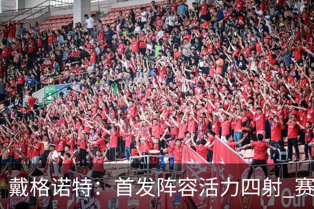 戴格诺特：首发阵容活力四射 赛后分析精彩纷呈