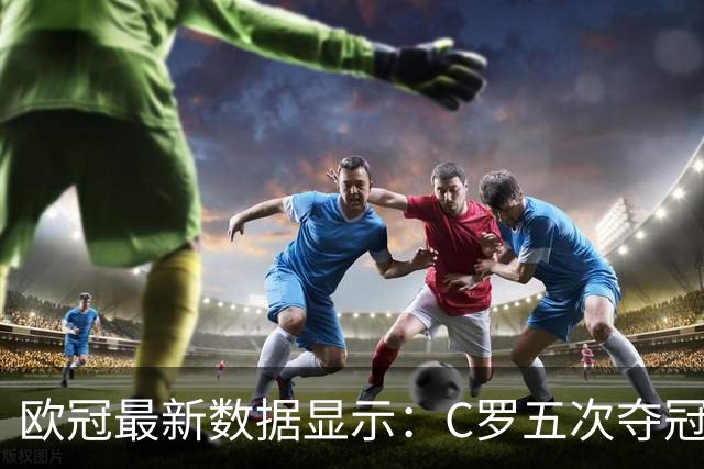 欧冠最新数据显示：C罗五次夺冠的辉煌成就与对手的较量